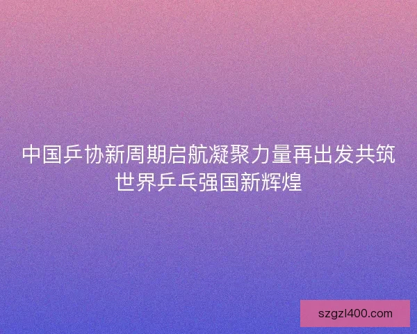 中国乒协新周期启航凝聚力量再出发共筑世界乒乓强国新辉煌